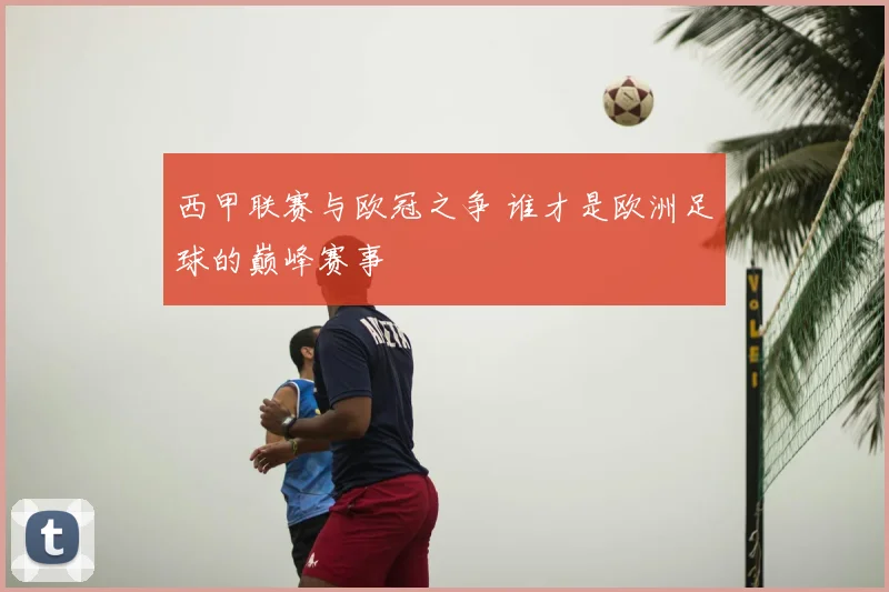 西甲联赛与欧冠之争 谁才是欧洲足球的巅峰赛事