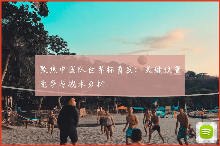 聚焦中国队世界杯首发：关键位置竞争与战术分析