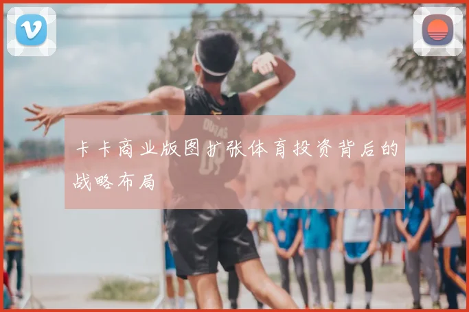 卡卡商业版图扩张体育投资背后的战略布局